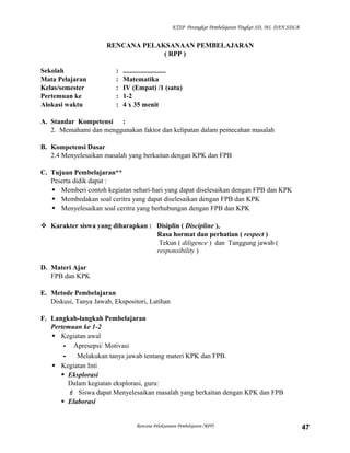 KTSP Perangkat Pembelajaran Tingkat SD, MI, DAN SDLB

RENCANA PELAKSANAAN PEMBELAJARAN
( RPP )
Sekolah
Mata Pelajaran
Kelas/semester
Pertemuan ke
Alokasi waktu

:
:
:
:
:

.........................
Matematika
IV (Empat) /1 (satu)
1-2
4 x 35 menit

A. Standar Kompetensi :
2. Memahami dan menggunakan faktor dan kelipatan dalam pemecahan masalah
B. Kompetensi Dasar
2.4 Menyelesaikan masalah yang berkaitan dengan KPK dan FPB
C. Tujuan Pembelajaran**
Peserta didik dapat :
 Memberi contoh kegiatan sehari-hari yang dapat diselesaikan dengan FPB dan KPK
 Membedakan soal ceritra yang dapat diselesaikan dengan FPB dan KPK
 Menyelesaikan soal ceritra yang berhubungan dengan FPB dan KPK
 Karakter siswa yang diharapkan : Disiplin ( Discipline ),
Rasa hormat dan perhatian ( respect )
Tekun ( diligence ) dan Tanggung jawab (
responsibility )
D. Materi Ajar
FPB dan KPK
E. Metode Pembelajaran
Diskusi, Tanya Jawab, Ekspositori, Latihan
F. Langkah-langkah Pembelajaran
Pertemuan ke 1-2
 Kegiatan awal
- Apresepsi/ Motivasi
Melakukan tanya jawab tentang materi KPK dan FPB.
 Kegiatan Inti
 Eksplorasi
Dalam kegiatan eksplorasi, guru:
 Siswa dapat Menyelesaikan masalah yang berkaitan dengan KPK dan FPB
 Elaborasi

Rencana Pelaksanaan Pembelajaran (RPP)

47

 