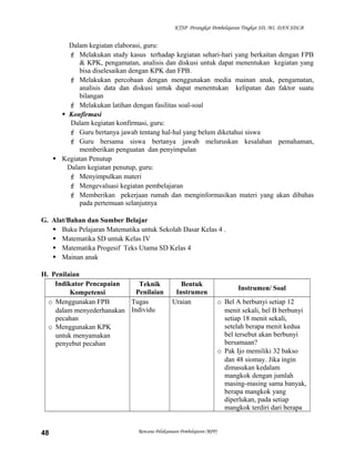 KTSP Perangkat Pembelajaran Tingkat SD, MI, DAN SDLB

Dalam kegiatan elaborasi, guru:
 Melakukan study kasus terhadap kegiatan sehari-hari yang berkaitan dengan FPB
& KPK, pengamatan, analisis dan diskusi untuk dapat menentukan kegiatan yang
bisa diselesaikan dengan KPK dan FPB.
 Melakukan percobaan dengan menggunakan media mainan anak, pengamatan,
analisis data dan diskusi untuk dapat menentukan kelipatan dan faktor suatu
bilangan
 Melakukan latihan dengan fasilitas soal-soal
 Konfirmasi
Dalam kegiatan konfirmasi, guru:
 Guru bertanya jawab tentang hal-hal yang belum diketahui siswa
 Guru bersama siswa bertanya jawab meluruskan kesalahan pemahaman,
memberikan penguatan dan penyimpulan
 Kegiatan Penutup
Dalam kegiatan penutup, guru:
 Menyimpulkan materi
 Mengevaluasi kegiatan pembelajaran
 Memberikan pekerjaan rumah dan menginformasikan materi yang akan dibahas
pada pertemuan selanjutnya
G. Alat/Bahan dan Sumber Belajar
 Buku Pelajaran Matematika untuk Sekolah Dasar Kelas 4 .
 Matematika SD untuk Kelas IV
 Matematika Progesif Teks Utama SD Kelas 4
 Mainan anak
H. Penilaian
Indikator Pencapaian
Teknik
Penilaian
Kompetensi
o Menggunakan FPB
Tugas
dalam menyederhanakan Individu
pecahan
o Menggunakan KPK
untuk menyamakan
penyebut pecahan

48

Bentuk
Instrumen
Uraian

Rencana Pelaksanaan Pembelajaran (RPP)

Instrumen/ Soal
o Bel A berbunyi setiap 12
menit sekali, bel B berbunyi
setiap 18 menit sekali,
setelah berapa menit kedua
bel tersebut akan berbunyi
bersamaan?
o Pak Ijo memiliki 32 bakso
dan 48 siomay. Jika ingin
dimasukan kedalam
mangkok dengan jumlah
masing-masing sama banyak,
berapa mangkok yang
diperlukan, pada setiap
mangkok terdiri dari berapa

 