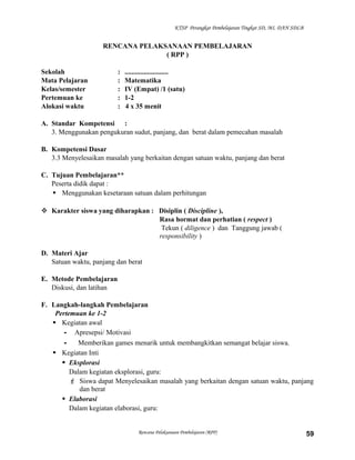 KTSP Perangkat Pembelajaran Tingkat SD, MI, DAN SDLB

RENCANA PELAKSANAAN PEMBELAJARAN
( RPP )
Sekolah
Mata Pelajaran
Kelas/semester
Pertemuan ke
Alokasi waktu

:
:
:
:
:

.........................
Matematika
IV (Empat) /1 (satu)
1-2
4 x 35 menit

A. Standar Kompetensi :
3. Menggunakan pengukuran sudut, panjang, dan berat dalam pemecahan masalah
B. Kompetensi Dasar
3.3 Menyelesaikan masalah yang berkaitan dengan satuan waktu, panjang dan berat
C. Tujuan Pembelajaran**
Peserta didik dapat :
 Menggunakan kesetaraan satuan dalam perhitungan
 Karakter siswa yang diharapkan : Disiplin ( Discipline ),
Rasa hormat dan perhatian ( respect )
Tekun ( diligence ) dan Tanggung jawab (
responsibility )
D. Materi Ajar
Satuan waktu, panjang dan berat
E. Metode Pembelajaran
Diskusi, dan latihan
F. Langkah-langkah Pembelajaran
Pertemuan ke 1-2
 Kegiatan awal
- Apresepsi/ Motivasi
Memberikan games menarik untuk membangkitkan semangat belajar siswa.
 Kegiatan Inti
 Eksplorasi
Dalam kegiatan eksplorasi, guru:
 Siswa dapat Menyelesaikan masalah yang berkaitan dengan satuan waktu, panjang
dan berat
 Elaborasi
Dalam kegiatan elaborasi, guru:

Rencana Pelaksanaan Pembelajaran (RPP)

59

 