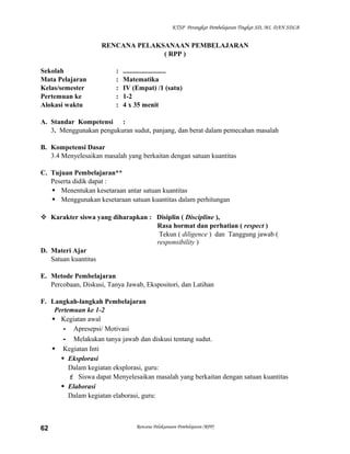 KTSP Perangkat Pembelajaran Tingkat SD, MI, DAN SDLB

RENCANA PELAKSANAAN PEMBELAJARAN
( RPP )
Sekolah
Mata Pelajaran
Kelas/semester
Pertemuan ke
Alokasi waktu

:
:
:
:
:

.........................
Matematika
IV (Empat) /1 (satu)
1-2
4 x 35 menit

A. Standar Kompetensi :
3. Menggunakan pengukuran sudut, panjang, dan berat dalam pemecahan masalah
B. Kompetensi Dasar
3.4 Menyelesaikan masalah yang berkaitan dengan satuan kuantitas
C. Tujuan Pembelajaran**
Peserta didik dapat :
 Menentukan kesetaraan antar satuan kuantitas
 Menggunakan kesetaraan satuan kuantitas dalam perhitungan
 Karakter siswa yang diharapkan : Disiplin ( Discipline ),
Rasa hormat dan perhatian ( respect )
Tekun ( diligence ) dan Tanggung jawab (
responsibility )
D. Materi Ajar
Satuan kuantitas
E. Metode Pembelajaran
Percobaan, Diskusi, Tanya Jawab, Ekspositori, dan Latihan
F. Langkah-langkah Pembelajaran
Pertemuan ke 1-2
 Kegiatan awal
- Apresepsi/ Motivasi
- Melakukan tanya jawab dan diskusi tentang sudut.
 Kegiatan Inti
 Eksplorasi
Dalam kegiatan eksplorasi, guru:
 Siswa dapat Menyelesaikan masalah yang berkaitan dengan satuan kuantitas
 Elaborasi
Dalam kegiatan elaborasi, guru:

62

Rencana Pelaksanaan Pembelajaran (RPP)

 