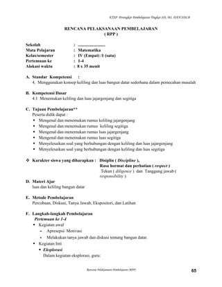 KTSP Perangkat Pembelajaran Tingkat SD, MI, DAN SDLB

RENCANA PELAKSANAAN PEMBELAJARAN
( RPP )
Sekolah
Mata Pelajaran
Kelas/semester
Pertemuan ke
Alokasi waktu

:
:
:
:
:

.........................
Matematika
IV (Empat) /1 (satu)
1-4
8 x 35 menit

A. Standar Kompetensi :
4. Menggunakan konsep keliling dan luas bangun datar sederhana dalam pemecahan masalah
B. Kompetensi Dasar
4.1 Menentukan keliling dan luas jajargenjang dan segitiga
C. Tujuan Pembelajaran**
Peserta didik dapat :
 Mengenal dan menemukan rumus keliling jajargenjang
 Mengenal dan menemukan rumus keliling segitiga
 Mengenal dan menemukan rumus luas jajargenjang
 Mengenal dan menemukan rumus luas segitiga
 Menyelesaikan soal yang berhubungan dengan keliling dan luas jajargenjang
 Menyelesaikan soal yang berhubungan dengan keliling dan luas segitiga
 Karakter siswa yang diharapkan : Disiplin ( Discipline ),
Rasa hormat dan perhatian ( respect )
Tekun ( diligence ) dan Tanggung jawab (
responsibility )
D. Materi Ajar
luas dan keliling bangun datar
E. Metode Pembelajaran
Percobaan, Diskusi, Tanya Jawab, Ekspositori, dan Latihan
F. Langkah-langkah Pembelajaran
Pertemuan ke 1-4
 Kegiatan awal
- Apresepsi/ Motivasi
- Melakukan tanya jawab dan diskusi tentang bangun datar.
 Kegiatan Inti
 Eksplorasi
Dalam kegiatan eksplorasi, guru:
Rencana Pelaksanaan Pembelajaran (RPP)

65

 