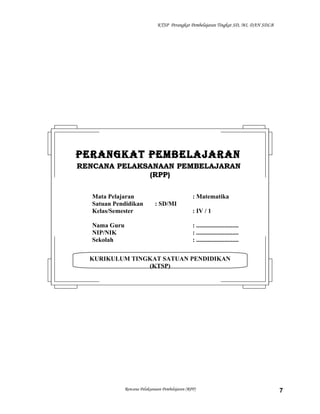 KTSP Perangkat Pembelajaran Tingkat SD, MI, DAN SDLB

PERANGKAT PEMBELAJARAN
RENCANA PELAKSANAAN PEMBELAJARAN
(RPP)
Mata Pelajaran
Satuan Pendidikan
Kelas/Semester
Nama Guru
NIP/NIK
Sekolah

: Matematika
: SD/MI
: IV / 1
: ...........................
: ...........................
: ...........................

KURIKULUM TINGKAT SATUAN PENDIDIKAN
(KTSP)

Rencana Pelaksanaan Pembelajaran (RPP)

7

 