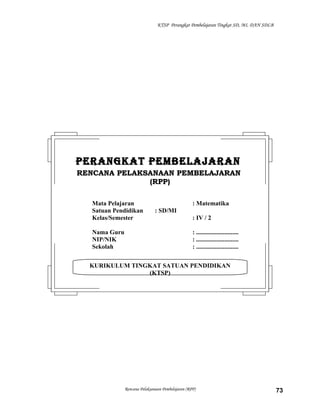 KTSP Perangkat Pembelajaran Tingkat SD, MI, DAN SDLB

PERANGKAT PEMBELAJARAN
RENCANA PELAKSANAAN PEMBELAJARAN
(RPP)
Mata Pelajaran
Satuan Pendidikan
Kelas/Semester
Nama Guru
NIP/NIK
Sekolah

: Matematika
: SD/MI
: IV / 2
: ...........................
: ...........................
: ...........................

KURIKULUM TINGKAT SATUAN PENDIDIKAN
(KTSP)

Rencana Pelaksanaan Pembelajaran (RPP)

73

 