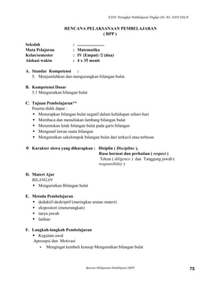 KTSP Perangkat Pembelajaran Tingkat SD, MI, DAN SDLB

RENCANA PELAKSANAAN PEMBELAJARAN
( RPP )
Sekolah
Mata Pelajaran
Kelas/semester
Alokasi waktu

:
:
:
:

.........................
Matematika
IV (Empat) /2 (dua)
4 x 35 menit

A. Standar Kompetensi :
5. Menjumlahkan dan mengurangkan bilangan bulat.
B. Kompetensi Dasar
5.1 Mengurutkan bilangan bulat
C. Tujuan Pembelajaran**
Peserta didik dapat :
 Menerapkan bilangan bulat negatif dalam kehidupan sehari-hari
 Membaca dan menuliskan lambang bilangan bulat
 Menentukan letak bilangan bulat pada garis bilangan
 Mengenal lawan suatu bilangan
 Mengurutkan sekelompok bilangan bulat dari terkecil atau terbesar
 Karakter siswa yang diharapkan : Disiplin ( Discipline ),
Rasa hormat dan perhatian ( respect )
Tekun ( diligence ) dan Tanggung jawab (
responsibility )
D. Materi Ajar
BILANGAN
 Mengurutkan Bilangan bulat
E. Metoda Pembelajaran
 deduktif-deskriptif (meringkas uraian materi)
 ekspositori (menerangkan)
 tanya jawab
 latihan
F. Langkah-langkah Pembelajaran
 Kegiatan awal
Apresepsi dan Motivasi
- Mengingat kembali konsep Mengurutkan bilangan bulat

Rencana Pelaksanaan Pembelajaran (RPP)

75

 