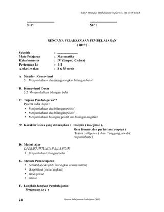 KTSP Perangkat Pembelajaran Tingkat SD, MI, DAN SDLB

..................................
NIP :

..................................
NIP :

RENCANA PELAKSANAAN PEMBELAJARAN
( RPP )
Sekolah
Mata Pelajaran
Kelas/semester
Pertemuan ke
Alokasi waktu

:
:
:
:
:

.........................
Matematika
IV (Empat) /2 (dua)
1-4
8 x 35 menit

A. Standar Kompetensi :
5. Menjumlahkan dan mengurangkan bilangan bulat.
B. Kompetensi Dasar
5.2 Menjumlahkan bilangan bulat
C. Tujuan Pembelajaran**
Peserta didik dapat :
 Menjumlahkan dua bilangan positif
 Menjumlahkan dua bilangan positif
 Menjumlahkan bilangan positif dan bilangan negative
 Karakter siswa yang diharapkan : Disiplin ( Discipline ),
Rasa hormat dan perhatian ( respect )
Tekun ( diligence ) dan Tanggung jawab (
responsibility )
D. Materi Ajar
OPERASI HITUNGAN BILANGAN
 Penjumlahan Bilangan bulat
E. Metoda Pembelajaran
 deduktif-deskriptif (meringkas uraian materi)
 ekspositori (menerangkan)
 tanya jawab
 latihan
F. Langkah-langkah Pembelajaran
Pertemuan ke 1-4
78

Rencana Pelaksanaan Pembelajaran (RPP)

 