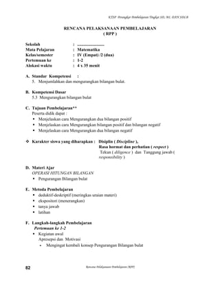 KTSP Perangkat Pembelajaran Tingkat SD, MI, DAN SDLB

RENCANA PELAKSANAAN PEMBELAJARAN
( RPP )
Sekolah
Mata Pelajaran
Kelas/semester
Pertemuan ke
Alokasi waktu

:
:
:
:
:

.........................
Matematika
IV (Empat) /2 (dua)
1-2
4 x 35 menit

A. Standar Kompetensi :
5. Menjumlahkan dan mengurangkan bilangan bulat.
B. Kompetensi Dasar
5.3 Mengurangkan bilangan bulat
C. Tujuan Pembelajaran**
Peserta didik dapat :
 Menjelaskan cara Mengurangkan dua bilangan positif
 Menjelaskan cara Mengurangkan bilangan positif dan bilangan negatif
 Menjelaskan cara Mengurangkan dua bilangan negatif
 Karakter siswa yang diharapkan : Disiplin ( Discipline ),
Rasa hormat dan perhatian ( respect )
Tekun ( diligence ) dan Tanggung jawab (
responsibility )
D. Materi Ajar
OPERASI HITUNGAN BILANGAN
 Pengurangan Bilangan bulat
E. Metoda Pembelajaran
 deduktif-deskriptif (meringkas uraian materi)
 ekspositori (menerangkan)
 tanya jawab
 latihan
F. Langkah-langkah Pembelajaran
Pertemuan ke 1-2
 Kegiatan awal
Apresepsi dan Motivasi
- Mengingat kembali konsep Pengurangan Bilangan bulat

82

Rencana Pelaksanaan Pembelajaran (RPP)

 