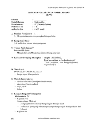 KTSP Perangkat Pembelajaran Tingkat SD, MI, DAN SDLB

RENCANA PELAKSANAAN PEMBELAJARAN
( RPP )
Sekolah
Mata Pelajaran
Kelas/semester
Pertemuan ke
Alokasi waktu

:
:
:
:
:

.........................
Matematika
IV (Empat) /2 (dua)
1-2
4 x 35 menit

A. Standar Kompetensi :
5. Menjumlahkan dan mengurangkan bilangan bulat.
B. Kompetensi Dasar
5.4 Melakukan operasi hitung campuran
C. Tujuan Pembelajaran**
Peserta didik dapat :
 Menjelaskan cara Menghitung operasi hitung campuran
 Karakter siswa yang diharapkan : Disiplin ( Discipline ),
Rasa hormat dan perhatian ( respect )
Tekun ( diligence ) dan Tanggung jawab (
responsibility )
D. Materi Ajar
OPERASI HITUNGAN BILANGAN
 Pengurangan Bilangan bulat
E. Metoda Pembelajaran
 deduktif-deskriptif (meringkas uraian materi)
 ekspositori (menerangkan)
 tanya jawab
 latihan
F. Langkah-langkah Pembelajaran
Pertemuan ke 1-2
 Kegiatan awal
Apresepsi dan Motivasi
- Mengingat kembali konsep Pengurangan Bilangan bulat
- Melakukan game yang berhubungan dengan Pengurangan Bilangan bulat dari
bilangan
 Kegiatan Inti

86

Rencana Pelaksanaan Pembelajaran (RPP)

 