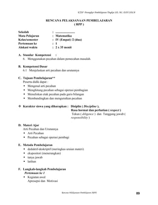 KTSP Perangkat Pembelajaran Tingkat SD, MI, DAN SDLB

RENCANA PELAKSANAAN PEMBELAJARAN
( RPP )
Sekolah
Mata Pelajaran
Kelas/semester
Pertemuan ke
Alokasi waktu

:
:
:
:
:

.........................
Matematika
IV (Empat) /2 (dua)
1
2 x 35 menit

A. Standar Kompetensi :
6. Menggunakan pecahan dalam pemecahan masalah.
B. Kompetensi Dasar
6.1 Menjelaskan arti pecahan dan urutannya
C. Tujuan Pembelajaran**
Peserta didik dapat :
 Mengenal arti pecahan
 Menghitung pecahan sebagai operasi pembagian
 Menuliskan etak pecahan pada garis bilangan
 Membandingkan dan mengurutkan pecahan
 Karakter siswa yang diharapkan : Disiplin ( Discipline ),
Rasa hormat dan perhatian ( respect )
Tekun ( diligence ) dan Tanggung jawab (
responsibility )
D. Materi Ajar
Arti Pecahan dan Urutannya
 Arti Pecahan
 Pecahan sebagai operasi pembagi
E. Metoda Pembelajaran
 deduktif-deskriptif (meringkas uraian materi)
 ekspositori (menerangkan)
 tanya jawab
 latihan
F. Langkah-langkah Pembelajaran
Pertemuan ke 1
 Kegiatan awal
Apresepsi dan Motivasi

Rencana Pelaksanaan Pembelajaran (RPP)

89

 