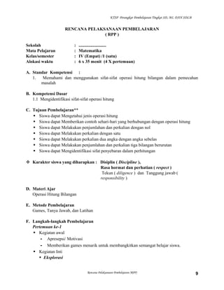 KTSP Perangkat Pembelajaran Tingkat SD, MI, DAN SDLB

RENCANA PELAKSANAAN PEMBELAJARAN
( RPP )
Sekolah
Mata Pelajaran
Kelas/semester
Alokasi waktu

:
:
:
:

.........................
Matematika
IV (Empat) /1 (satu)
6 x 35 menit (4 X pertemuan)

A. Standar Kompetensi :
1.
Memahami dan menggunakan sifat-sifat operasi hitung bilangan dalam pemecahan
masalah
B. Kompetensi Dasar
1.1 Mengidentifikasi sifat-sifat operasi hitung
C. Tujuan Pembelajaran**
 Siswa dapat Mengetahui jenis operasi hitung
 Siswa dapat Memberikan contoh sehari-hari yang berhubungan dengan operasi hitung
 Siswa dapat Melakukan penjumlahan dan perkalian dengan nol
 Siswa dapat Melakukan perkalian dengan satu
 Siswa dapat Melakukan perkalian dua angka dengan angka sebelas
 Siswa dapat Melakukan penjumlahan dan perkalian tiga bilangan berurutan
 Siswa dapat Mengidentifikasi sifat penyebaran dalam perhitungan
 Karakter siswa yang diharapkan : Disiplin ( Discipline ),
Rasa hormat dan perhatian ( respect )
Tekun ( diligence ) dan Tanggung jawab (
responsibility )
D. Materi Ajar
Operasi Hitung Bilangan
E. Metode Pembelajaran
Games, Tanya Jawab, dan Latihan
F. Langkah-langkah Pembelajaran
Pertemuan ke-1
 Kegiatan awal
- Apresepsi/ Motivasi
- Memberikan games menarik untuk membangkitkan semangat belajar siswa.
 Kegiatan Inti
 Eksplorasi

Rencana Pelaksanaan Pembelajaran (RPP)

9

 