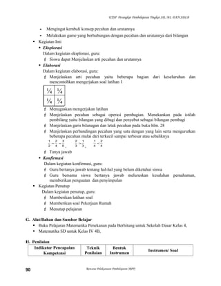 KTSP Perangkat Pembelajaran Tingkat SD, MI, DAN SDLB

- Mengingat kembali konsep pecahan dan urutannya
- Melakukan game yang berhubungan dengan pecahan dan urutannya dari bilangan
 Kegiatan Inti
 Eksplorasi
Dalam kegiatan eksplorasi, guru:
 Siswa dapat Menjelaskan arti pecahan dan urutannya
 Elaborasi
Dalam kegiatan elaborasi, guru:
 Menjelaskan arti pecahan yaitu beberapa bagian dari keseluruhan dan
mencontohkan mengerjakan soal latihan 1

¼ ¼
¼ ¼
 Menugaskan mengerjakan latihan
 Menjelaskan pecahan sebagai operasi pembagian. Menekankan pada istilah
pembilang yaitu bilangan yang dibagi dan penyebut sebagai bilangan pembagi
 Menjelaskan garis bilanagan dan letak pecahan pada buku hlm. 28
 Menjelaskan perbandingan pecahan yang satu dengan yang lain serta mengurutkan
beberapa pecahan mulai dari terkecil sampai terbesar atau sebaliknya
1

=

2

=

3

2

>

1

1

<

2

4
,
,
 Tanya jawab
 Konfirmasi
Dalam kegiatan konfirmasi, guru:
 Guru bertanya jawab tentang hal-hal yang belum diketahui siswa
 Guru bersama siswa bertanya jawab meluruskan kesalahan pemahaman,
memberikan penguatan dan penyimpulan
 Kegiatan Penutup
Dalam kegiatan penutup, guru:
 Memberikan latihan soal
 Memberikan soal Pekerjaan Rumah
 Menutup pelajaran
2

4

6

3

3

4

G. Alat/Bahan dan Sumber Belajar
 Buku Pelajaran Matematika Penekanan pada Berhitung untuk Sekolah Dasar Kelas 4,
 Matematika SD untuk Kelas IV 4B,
H. Penilaian
Indikator Pencapaian
Kompetensi

90

Teknik
Penilaian

Bentuk
Instrumen

Rencana Pelaksanaan Pembelajaran (RPP)

Instrumen/ Soal

 