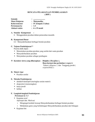KTSP Perangkat Pembelajaran Tingkat SD, MI, DAN SDLB

RENCANA PELAKSANAAN PEMBELAJARAN
( RPP )
Sekolah
Mata Pelajaran
Kelas/semester
Pertemuan ke
Alokasi waktu

:
:
:
:
:

.........................
Matematika
IV (Empat) /2 (dua)
1-3
6 x 35 menit

A. Standar Kompetensi :
6. Menggunakan pecahan dalam pemecahan masalah.
B. Kompetensi Dasar
6.2 Menyederhanakan berbagai bentuk pecahan
C. Tujuan Pembelajaran**
Peserta didik dapat :
 Menentukan pecahan-pecahan yang senilai dari suatu pecahan
 Menyederhanakan pecahan
 Menyatakan pecahan sebagai pembagian
 Karakter siswa yang diharapkan : Disiplin ( Discipline ),
Rasa hormat dan perhatian ( respect )
Tekun ( diligence ) dan Tanggung jawab (
responsibility )
D. Materi Ajar
 Pecahan senilai
E. Metoda Pembelajaran
 deduktif-deskriptif (meringkas uraian materi)
 ekspositori (menerangkan)
 tanya jawab
 latihan
F. Langkah-langkah Pembelajaran
Pertemuan ke 1-3
 Kegiatan awal
Apresepsi dan Motivasi
- Mengingat kembali konsep Menyederhanakan berbagai bentuk pecahan
- Melakukan game yang berhubungan Menyederhanakan pecahan dari bilangan
 Kegiatan Inti
Rencana Pelaksanaan Pembelajaran (RPP)

93

 