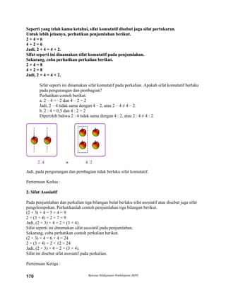 Seperti yang telah kamu ketahui, sifat komutatif disebut juga sifat pertukaran.Seperti yang telah kamu ketahui, sifat komutatif disebut juga sifat pertukaran.
Untuk lebih jelasnya, perhatikan penjumlahan berikut.Untuk lebih jelasnya, perhatikan penjumlahan berikut.
2 + 4 = 62 + 4 = 6
4 + 2 = 64 + 2 = 6
Jadi, 2 + 4 = 4 + 2.Jadi, 2 + 4 = 4 + 2.
Sifat seperti ini dinamakan sifat komutatif pada penjumlahan.Sifat seperti ini dinamakan sifat komutatif pada penjumlahan.
Sekarang, coba perhatikan perkalian berikut.Sekarang, coba perhatikan perkalian berikut.
2 × 4 = 82 × 4 = 8
4 × 2 = 84 × 2 = 8
Jadi, 2 × 4 = 4 × 2.Jadi, 2 × 4 = 4 × 2.
Sifat seperti ini dinamakan sifat komutatif pada perkalian. Apakah sifat komutatif berlaku
pada pengurangan dan pembagian?
Perhatikan contoh berikut.
a. 2 – 4 = –2 dan 4 – 2 = 2
Jadi, 2 – 4 tidak sama dengan 4 – 2, atau 2 – 4 ≠ 4 – 2.
b. 2 : 4 = 0,5 dan 4 : 2 = 2
Diperoleh bahwa 2 : 4 tidak sama dengan 4 : 2, atau 2 : 4 ≠ 4 : 2
Jadi, pada pengurangan dan pembagian tidak berlaku sifat komutatif.
Pertemuan Kedua :
2. Sifat Asosiatif2. Sifat Asosiatif
Pada penjumlahan dan perkalian tiga bilangan bulat berlaku sifat asosiatif atau disebut juga sifat
pengelompokan. Perhatikanlah contoh penjumlahan tiga bilangan berikut.
(2 + 3) + 4 = 5 + 4 = 9
2 + (3 + 4) = 2 + 7 = 9
Jadi, (2 + 3) + 4 = 2 + (3 + 4).
Sifat seperti ini dinamakan sifat asosiatif pada penjumlahan.
Sekarang, coba perhatikan contoh perkalian berikut.
(2 × 3) × 4 = 6 × 4 = 24
2 × (3 × 4) = 2 × 12 = 24
Jadi, (2 × 3) × 4 = 2 × (3 × 4).
Sifat ini disebut sifat asosiatif pada perkalian.
Pertemuan Ketiga :
Rencana Pelaksanaan Pembelajaran (RPP)170
 
