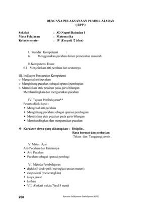 RENCANA PELAKSANAAN PEMBELAJARAN
( RPP )
Sekolah : SD Negeri Babadan I
Mata Pelajaran : Matematika
Kelas/semester : IV (Empat) /2 (dua)
I. Standar Kompetensi :
6. Menggunakan pecahan dalam pemecahan masalah.
II.Kompetensi Dasar
6.1 Menjelaskan arti pecahan dan urutannya
III. Indikator Pencapaian Kompetensi
o Mengenal arti pecahan
o Menghitung pecahan sebagai operasi pembagian
o Menuliskan etak pecahan pada garis bilangan
Membandingkan dan mengurutkan pecahan
IV. Tujuan Pembelajaran**
Peserta didik dapat :
 Mengenal arti pecahan
 Menghitung pecahan sebagai operasi pembagian
 Menuliskan etak pecahan pada garis bilangan
 Membandingkan dan mengurutkan pecahan
 Karakter siswa yang diharapkan : Disiplin ,
Rasa hormat dan perhatian
Tekun dan Tanggung jawab .
V. Materi Ajar
Arti Pecahan dan Urutannya
 Arti Pecahan
 Pecahan sebagai operasi pembagi
VI. Metoda Pembelajaran
 deduktif-deskriptif (meringkas uraian materi)
 ekspositori (menerangkan)
 tanya jawab
 latihan
 VII. Alokasi waktu;7jpx35 menit
Rencana Pelaksanaan Pembelajaran (RPP)260
 