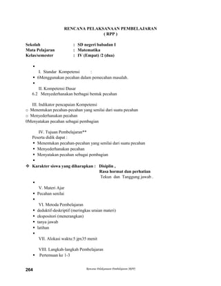 RENCANA PELAKSANAAN PEMBELAJARAN
( RPP )
Sekolah : SD negeri babadan I
Mata Pelajaran : Matematika
Kelas/semester : IV (Empat) /2 (dua)

I. Standar Kompetensi :
 6Menggunakan pecahan dalam pemecahan masalah.

II. Kompetensi Dasar
6.2 Menyederhanakan berbagai bentuk pecahan
III. Indikator pencapaian Kompetensi
o Menentukan pecahan-pecahan yang senilai dari suatu pecahan
o Menyederhanakan pecahan
0Menyatakan pecahan sebagai pembagian
IV. Tujuan Pembelajaran**
Peserta didik dapat :
 Menentukan pecahan-pecahan yang senilai dari suatu pecahan
 Menyederhanakan pecahan
 Menyatakan pecahan sebagai pembagian

 Karakter siswa yang diharapkan : Disiplin ,
Rasa hormat dan perhatian
Tekun dan Tanggung jawab .

V. Materi Ajar
 Pecahan senilai

VI. Metoda Pembelajaran
 deduktif-deskriptif (meringkas uraian materi)
 ekspositori (menerangkan)
 tanya jawab
 latihan

VII. Alokasi waktu:5 jpx35 menit
VIII. Langkah-langkah Pembelajaran
 Pertemuan ke 1-3
Rencana Pelaksanaan Pembelajaran (RPP)264
 