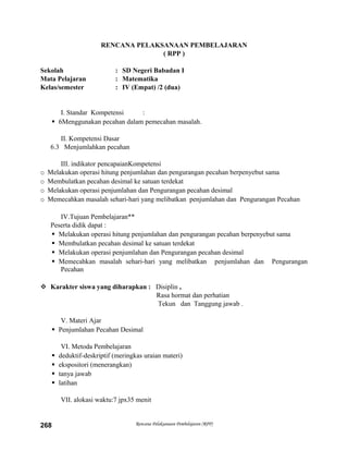 RENCANA PELAKSANAAN PEMBELAJARAN
( RPP )
Sekolah : SD Negeri Babadan I
Mata Pelajaran : Matematika
Kelas/semester : IV (Empat) /2 (dua)
I. Standar Kompetensi :
 6Menggunakan pecahan dalam pemecahan masalah.
II. Kompetensi Dasar
6.3 Menjumlahkan pecahan
III. indikator pencapaianKompetensi
o Melakukan operasi hitung penjumlahan dan pengurangan pecahan berpenyebut sama
o Membulatkan pecahan desimal ke satuan terdekat
o Melakukan operasi penjumlahan dan Pengurangan pecahan desimal
o Memecahkan masalah sehari-hari yang melibatkan penjumlahan dan Pengurangan Pecahan
IV.Tujuan Pembelajaran**
Peserta didik dapat :
 Melakukan operasi hitung penjumlahan dan pengurangan pecahan berpenyebut sama
 Membulatkan pecahan desimal ke satuan terdekat
 Melakukan operasi penjumlahan dan Pengurangan pecahan desimal
 Memecahkan masalah sehari-hari yang melibatkan penjumlahan dan Pengurangan
Pecahan
 Karakter siswa yang diharapkan : Disiplin ,
Rasa hormat dan perhatian
Tekun dan Tanggung jawab .
V. Materi Ajar
 Penjumlahan Pecahan Desimal
VI. Metoda Pembelajaran
 deduktif-deskriptif (meringkas uraian materi)
 ekspositori (menerangkan)
 tanya jawab
 latihan
VII. alokasi waktu:7 jpx35 menit
Rencana Pelaksanaan Pembelajaran (RPP)268
 