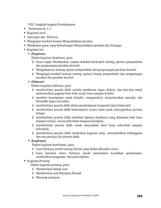 VIII. Langkah-langkah Pembelajaran
 Pertemuan ke 1-2
 Kegiatan awal
 Apresepsi dan Motivasi
 Mengingat kembali konsep Menjumlahkan pecahan
 Melakukan game yang berhubungan Menjumlahkan pecahan dari bilangan
 Kegiatan Inti
 Eksplorasi
Dalam kegiatan eksplorasi, guru:
 Siswa dapat Memberikan catatan deduktif-deskriptif tentang operasi penjumlahan
dan pengurangan pecahan desimal
 Mengeksposisi tentang operasi penjumlahan dan pengurangan pecahan desimal
 Mengingat kembali konsep tentang operasi hitung penjumlahan dan pengurangan
pecahan dan pecahan desimal
 Elaborasi
Dalam kegiatan elaborasi, guru:
 memfasilitasi peserta didik melalui pemberian tugas, diskusi, dan lain-lain untuk
memunculkan gagasan baru baik secara lisan maupun tertulis;
 memberi kesempatan untuk berpikir, menganalisis, menyelesaikan masalah, dan
bertindak tanpa rasa takut;
 memfasilitasi peserta didik dalam pembelajaran kooperatif dan kolaboratif;
 memfasilitasi peserta didik berkompetisi secara sehat untuk meningkatkan prestasi
belajar;
 memfasilitasi peserta didik membuat laporan eksplorasi yang dilakukan baik lisan
maupun tertulis, secara individual maupun kelompok;
 memfasilitasi peserta didik untuk menyajikan hasil kerja individual maupun
kelompok;
 memfasilitasi peserta didik melakukan kegiatan yang menumbuhkan kebanggaan
dan rasa percaya diri peserta didik.
 Konfirmasi
Dalam kegiatan konfirmasi, guru:
 Guru bertanya jawab tentang hal-hal yang belum diketahui siswa
 Guru bersama siswa bertanya jawab meluruskan kesalahan pemahaman,
memberikan penguatan dan penyimpulan
 Kegiatan Penutup
Dalam kegiatan penutup, guru:
 Memberikan latihan soal
 Memberikan soal Pekerjaan Rumah
 Menutup pelajaran
Rencana Pelaksanaan Pembelajaran (RPP) 269
 