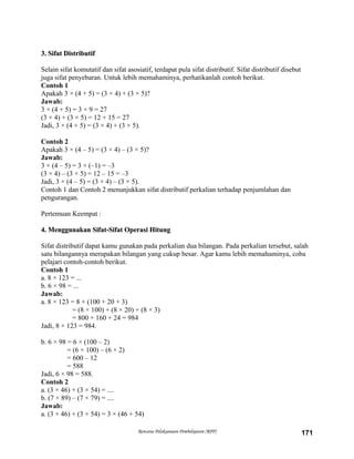 3. Sifat Distributif3. Sifat Distributif
Selain sifat komutatif dan sifat asosiatif, terdapat pula sifat distributif. Sifat distributif disebut
juga sifat penyebaran. Untuk lebih memahaminya, perhatikanlah contoh berikut.
Contoh 1
Apakah 3 × (4 + 5) = (3 × 4) + (3 × 5)?
Jawab:
3 × (4 + 5) = 3 × 9 = 27
(3 × 4) + (3 × 5) = 12 + 15 = 27
Jadi, 3 × (4 + 5) = (3 × 4) + (3 × 5).
Contoh 2
Apakah 3 × (4 – 5) = (3 × 4) – (3 × 5)?
Jawab:
3 × (4 – 5) = 3 × (–1) = –3
(3 × 4) – (3 × 5) = 12 – 15 = –3
Jadi, 3 × (4 – 5) = (3 × 4) – (3 × 5).
Contoh 1 dan Contoh 2 menunjukkan sifat distributif perkalian terhadap penjumlahan dan
pengurangan.
Pertemuan Keempat :
4. Menggunakan Sifat-Sifat Operasi Hitung4. Menggunakan Sifat-Sifat Operasi Hitung
Sifat distributif dapat kamu gunakan pada perkalian dua bilangan. Pada perkalian tersebut, salah
satu bilangannya merupakan bilangan yang cukup besar. Agar kamu lebih memahaminya, coba
pelajari contoh-contoh berikut.
Contoh 1
a. 8 × 123 = ...
b. 6 × 98 = ...
Jawab:
a. 8 × 123 = 8 × (100 + 20 + 3)
= (8 × 100) + (8 × 20) + (8 × 3)
= 800 + 160 + 24 = 984
Jadi, 8 × 123 = 984.
b. 6 × 98 = 6 × (100 – 2)
= (6 × 100) – (6 × 2)
= 600 – 12
= 588
Jadi, 6 × 98 = 588.
Contoh 2
a. (3 × 46) + (3 × 54) = ....
b. (7 × 89) – (7 × 79) = ....
Jawab:
a. (3 × 46) + (3 × 54) = 3 × (46 + 54)
Rencana Pelaksanaan Pembelajaran (RPP) 171
 