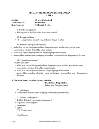RENCANA PELAKSANAAN PEMBELAJARAN
( RPP )
Sekolah : SD negeri babadan I
Mata Pelajaran : Matematika
Kelas/semester : IV (Empat) /2 (dua)
I. Standar Kompetensi :
 6.Menggunakan pecahan dalam pemecahan masalah.
II. Kompetensi Dasar
 6.5 Menyelesaikan masalah yang berkaitan dengan pecahan
III. Indikator pencapaian Kompetensi
• Melakukan operasi hitung penjumlahan dan pengurangan pecahan berpenyebut sama
• Membulatkan pecahan desimal ke satuan terdekat
• Melakukan operasi penjumlahan dan Pengurangan pecahan desimal
• Memecahkan masalah sehari-hari yang melibatkan penjumlahan dan Pengurangan Pecahan
IV. Tujuan Pembelajaran**
Peserta didik dapat :
 Melakukan operasi hitung penjumlahan dan pengurangan pecahan berpenyebut sama
 Membulatkan pecahan desimal ke satuan terdekat
 Melakukan operasi penjumlahan dan Pengurangan pecahan desimal
 Memecahkan masalah sehari-hari yang melibatkan penjumlahan dan Pengurangan
Pecahan
 Karakter siswa yang diharapkan : Disiplin ,
Rasa hormat dan perhatian
Tekun dan Tanggung jawab .
V. Materi Ajar
 Memecahkan masalah sehari-hari yang berkaitan Pecahan Desimal
VI. Metoda Pembelajaran
 deduktif-deskriptif (meringkas uraian materi)
 ekspositori (menerangkan)
 tanya jawab
 latihan
VII. Alokasi waktu:
5jpx35 menit
Rencana Pelaksanaan Pembelajaran (RPP)276
 