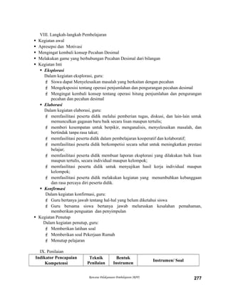 VIII. Langkah-langkah Pembelajaran
 Kegiatan awal
 Apresepsi dan Motivasi
 Mengingat kembali konsep Pecahan Desimal
 Melakukan game yang berhubungan Pecahan Desimal dari bilangan
 Kegiatan Inti
 Eksplorasi
Dalam kegiatan eksplorasi, guru:
 Siswa dapat Menyelesaikan masalah yang berkaitan dengan pecahan
 Mengeksposisi tentang operasi penjumlahan dan pengurangan pecahan desimal
 Mengingat kembali konsep tentang operasi hitung penjumlahan dan pengurangan
pecahan dan pecahan desimal
 Elaborasi
Dalam kegiatan elaborasi, guru:
 memfasilitasi peserta didik melalui pemberian tugas, diskusi, dan lain-lain untuk
memunculkan gagasan baru baik secara lisan maupun tertulis;
 memberi kesempatan untuk berpikir, menganalisis, menyelesaikan masalah, dan
bertindak tanpa rasa takut;
 memfasilitasi peserta didik dalam pembelajaran kooperatif dan kolaboratif;
 memfasilitasi peserta didik berkompetisi secara sehat untuk meningkatkan prestasi
belajar;
 memfasilitasi peserta didik membuat laporan eksplorasi yang dilakukan baik lisan
maupun tertulis, secara individual maupun kelompok;
 memfasilitasi peserta didik untuk menyajikan hasil kerja individual maupun
kelompok;
 memfasilitasi peserta didik melakukan kegiatan yang menumbuhkan kebanggaan
dan rasa percaya diri peserta didik.
 Konfirmasi
Dalam kegiatan konfirmasi, guru:
 Guru bertanya jawab tentang hal-hal yang belum diketahui siswa
 Guru bersama siswa bertanya jawab meluruskan kesalahan pemahaman,
memberikan penguatan dan penyimpulan
 Kegiatan Penutup
Dalam kegiatan penutup, guru:
 Memberikan latihan soal
 Memberikan soal Pekerjaan Rumah
 Menutup pelajaran
IX. Penilaian
Indikator Pencapaian
Kompetensi
Teknik
Penilaian
Bentuk
Instrumen
Instrumen/ Soal
Rencana Pelaksanaan Pembelajaran (RPP) 277
 