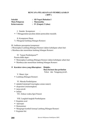 RENCANA PELAKSANAAN PEMBELAJARAN
( RPP )
Sekolah : SD Negeri Babadan I
Mata Pelajaran : Matematika
Kelas/semester : IV (Empat) /2 (dua)
I. Standar Kompetensi :
 7.Menggunakan pecahan dalam pemecahan masalah.
II. Kompetensi Dasar
7.1 Mengenal lambang bilangan Romawi
III. Indikator pencapaian kompetensi
oMenerapkan Lambang Bilangan Romawi dalam kehidupan sehari-hari
oMembaca dan menuliskan lambang bilangan Romawi
IV. Tujuan Pembelajaran**
Peserta didik dapat :
 Menerapkan Lambang Bilangan Romawi dalam kehidupan sehari-hari
 Membaca dan menuliskan lambang bilangan Romawi
 Karakter siswa yang diharapkan : Disiplin ,
Rasa hormat dan perhatian
Tekun dan Tanggung jawab .
V. Materi Ajar
 Lambang Bilangan Romawi
VI. Metoda Pembelajaran
 deduktif-deskriptif (meringkas uraian materi)
 ekspositori (menerangkan)
 tanya jawab
 latihan
VII. Alokasi waktu;5jpx35menit
VIII. Langkah-langkah Pembelajaran
 Kegiatan awal
 Apersepsi
 Demonstrasi
 Mengingat kembali konsep Lambang Bilangan Romawi
 Kegiatan Inti
Rencana Pelaksanaan Pembelajaran (RPP)280
 