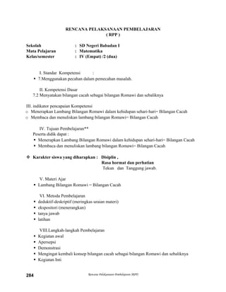 RENCANA PELAKSANAAN PEMBELAJARAN
( RPP )
Sekolah : SD Negeri Babadan I
Mata Pelajaran : Matematika
Kelas/semester : IV (Empat) /2 (dua)
I. Standar Kompetensi :
 7.Menggunakan pecahan dalam pemecahan masalah.
II. Kompetensi Dasar
7.2 Menyatakan bilangan cacah sebagai bilangan Romawi dan sebaliknya
III. indikator pencapaian Kompetensi
o Menerapkan Lambang Bilangan Romawi dalam kehidupan sehari-hari= Bilangan Cacah
o Membaca dan menuliskan lambang bilangan Romawi= Bilangan Cacah
IV. Tujuan Pembelajaran**
Peserta didik dapat :
 Menerapkan Lambang Bilangan Romawi dalam kehidupan sehari-hari= Bilangan Cacah
 Membaca dan menuliskan lambang bilangan Romawi= Bilangan Cacah
 Karakter siswa yang diharapkan : Disiplin ,
Rasa hormat dan perhatian
Tekun dan Tanggung jawab.
V. Materi Ajar
 Lambang Bilangan Romawi = Bilangan Cacah
VI. Metoda Pembelajaran
 deduktif-deskriptif (meringkas uraian materi)
 ekspositori (menerangkan)
 tanya jawab
 latihan
VIII.Langkah-langkah Pembelajaran
 Kegiatan awal
 Apersepsi
 Demonstrasi
 Mengingat kembali konsep bilangan cacah sebagai bilangan Romawi dan sebaliknya
 Kegiatan Inti
Rencana Pelaksanaan Pembelajaran (RPP)284
 