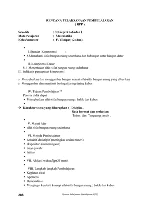 RENCANA PELAKSANAAN PEMBELAJARAN
( RPP )
Sekolah : SD negeri babadan I
Mata Pelajaran : Matematika
Kelas/semester : IV (Empat) /2 (dua)

I. Standar Kompetensi :
 8.Memahami sifat bangun ruang sederhana dan hubungan antar bangun datar

II. Kompetensi Dasar
8.1 Menentukan sifat-sifat bangun ruang sederhana
III. indikator pencapaian kompetensi
o Menyebutkan dan menggambar bangun sesuai sifat-sifat bangun ruang yang diberikan
o Menggambar dan membuat berbagai jaring-jaring kubus
IV. Tujuan Pembelajaran**
Peserta didik dapat :
 Menyebutkan sifat-sifat bangun ruang : balok dan kubus

 Karakter siswa yang diharapkan : Disiplin ,
Rasa hormat dan perhatian
Tekun dan Tanggung jawab .

V. Materi Ajar
 sifat-sifat bangun ruang sederhana

VI. Metoda Pembelajaran
 deduktif-deskriptif (meringkas uraian materi)
 ekspositori (menerangkan)
 tanya jawab
 latihan

 VII. Alokasi waktu;7jpx35 menit

VIII. Langkah-langkah Pembelajaran
 Kegiatan awal
 Apersepsi
 Demonstrasi
 Mengingat kembali konsep sifat-sifat bangun ruang : balok dan kubus
Rencana Pelaksanaan Pembelajaran (RPP)288
 