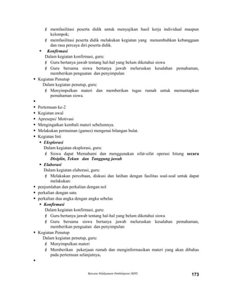  memfasilitasi peserta didik untuk menyajikan hasil kerja individual maupun
kelompok;
 memfasilitasi peserta didik melakukan kegiatan yang menumbuhkan kebanggaan
dan rasa percaya diri peserta didik.
 Konfirmasi
Dalam kegiatan konfirmasi, guru:
 Guru bertanya jawab tentang hal-hal yang belum diketahui siswa
 Guru bersama siswa bertanya jawab meluruskan kesalahan pemahaman,
memberikan penguatan dan penyimpulan
 Kegiatan Penutup
Dalam kegiatan penutup, guru:
 Menyimpulkan materi dan memberikan tugas rumah untuk memantapkan
pemahaman siswa.

 Pertemuan ke-2
 Kegiatan awal
 Apresepsi/ Motivasi
 Mengingatkan kembali materi sebelumnya.
 Melakukan permainan (games) mengenai bilangan bulat.
 Kegiatan Inti
 Eksplorasi
Dalam kegiatan eksplorasi, guru:
 Siswa dapat Memahami dan menggunakan sifat-sifat operasi hitung secara
Disiplin, Tekun dan Tanggung jawab
 Elaborasi
Dalam kegiatan elaborasi, guru:
 Melakukan percobaan, diskusi dan latihan dengan fasilitas soal-soal untuk dapat
melakukan:
 penjumlahan dan perkalian dengan nol
 perkalian dengan satu
 perkalian dua angka dengan angka sebelas
 Konfirmasi
Dalam kegiatan konfirmasi, guru:
 Guru bertanya jawab tentang hal-hal yang belum diketahui siswa
 Guru bersama siswa bertanya jawab meluruskan kesalahan pemahaman,
memberikan penguatan dan penyimpulan
 Kegiatan Penutup
Dalam kegiatan penutup, guru:
 Menyimpulkan materi
 Memberikan pekerjaan rumah dan menginformasikan materi yang akan dibahas
pada pertemuan selanjutnya.

Rencana Pelaksanaan Pembelajaran (RPP) 173
 