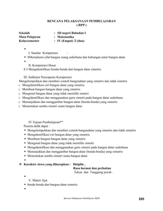 RENCANA PELAKSANAAN PEMBELAJARAN
( RPP )
Sekolah : SD negeri Babadan I
Mata Pelajaran : Matematika
Kelas/semester : IV (Empat) /2 (dua)

I. Standar Kompetensi :
 8Memahami sifat bangun ruang sederhana dan hubungan antar bangun datar

II. Kompetensi Dasar
8.3 Mengidentifikasi benda-benda dan bangun datar simetris
III. Indikator Pencapaian Kompetensi
Mengelompokkan dan memberi contoh bangundatar yang simetris dan tidak simetris
o Mengidentifikasi ciri bangun datar yang simetris
o Membuat bangun-bangun datar yang simetris
o Mengenal bangun datar yang tidak memiliki simetri
o Mengidentifikasi dan menggunakan garis simetri pada bangun datar sederhana
o Menunjukkan dan menggambar bangun datar (benda-benda) yang simetris
o Menentukan sumbu simetri suatu bangun datar
IV.Tujuan Pembelajaran**
Peserta didik dapat :
 Mengelompokkan dan memberi contoh bangundatar yang simetris dan tidak simetris
 Mengidentifikasi ciri bangun datar yang simetris
 Membuat bangun-bangun datar yang simetris
 Mengenal bangun datar yang tidak memiliki simetri
 Mengidentifikasi dan menggunakan garis simetri pada bangun datar sederhana
 Menunjukkan dan menggambar bangun datar (benda-benda) yang simetris
 Menentukan sumbu simetri suatu bangun datar

 Karakter siswa yang diharapkan : Disiplin ,
Rasa hormat dan perhatian
Tekun dan Tanggung jawab .

V. Materi Ajar
 benda-benda dan bangun datar simetris

Rencana Pelaksanaan Pembelajaran (RPP) 295
 