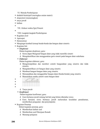 VI. Metoda Pembelajaran
 deduktif-deskriptif (meringkas uraian materi)
 ekspositori (menerangkan)
 tanya jawab
 latihan

VII. Alokasi waktu;5jpx35menit

VIII. Langkah-langkah Pembelajaran
 Kegiatan awal
 Apersepsi
 Demonstrasi
 Mengingat kembali konsep benda-benda dan bangun datar simetris
 Kegiatan Inti
 Eksplorasi
Dalam kegiatan eksplorasi, guru:
 Siswa dapat Mengenal bangun datar yang tidak memiliki simetri
 Mengidentifikasi dan menggunakan garis simetri pada bangun datar sederhana
 Elaborasi
Dalam kegiatan elaborasi, guru:
 Mengelompokkan dan memberi contoh bangundatar yang simetris dan tidak
simetris
 Mengidentifikasi ciri bangun datar yang simetris
 Membuat bangun-bangun datar yang simetris
 Menunjukkan dan menggambar bangun datar (benda-benda) yang simetris
 Menentukan sumbu simetri suatu bangun datar




 Tanya jawab
 Konfirmasi
Dalam kegiatan konfirmasi, guru:
 Guru bertanya jawab tentang hal-hal yang belum diketahui siswa
 Guru bersama siswa bertanya jawab meluruskan kesalahan pemahaman,
memberikan penguatan dan penyimpulan
 Kegiatan Penutup
Dalam kegiatan penutup, guru:
 Memberikan latihan soal
 Memberikan soal Pekerjaan Rumah
 Menutup pelajaran
Rencana Pelaksanaan Pembelajaran (RPP)296
 