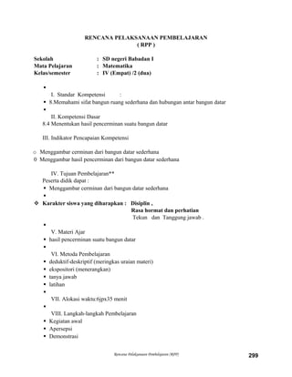 RENCANA PELAKSANAAN PEMBELAJARAN
( RPP )
Sekolah : SD negeri Babadan I
Mata Pelajaran : Matematika
Kelas/semester : IV (Empat) /2 (dua)

I. Standar Kompetensi :
 8.Memahami sifat bangun ruang sederhana dan hubungan antar bangun datar

II. Kompetensi Dasar
8.4 Menentukan hasil pencerminan suatu bangun datar
III. Indikator Pencapaian Kompetensi
o Menggambar cerminan dari bangun datar sederhana
0 Menggambar hasil pencerminan dari bangun datar sederhana
IV. Tujuan Pembelajaran**
Peserta didik dapat :
 Menggambar cerminan dari bangun datar sederhana

 Karakter siswa yang diharapkan : Disiplin ,
Rasa hormat dan perhatian
Tekun dan Tanggung jawab .

V. Materi Ajar
 hasil pencerminan suatu bangun datar

VI. Metoda Pembelajaran
 deduktif-deskriptif (meringkas uraian materi)
 ekspositori (menerangkan)
 tanya jawab
 latihan

VII. Alokasi waktu:6jpx35 menit

VIII. Langkah-langkah Pembelajaran
 Kegiatan awal
 Apersepsi
 Demonstrasi
Rencana Pelaksanaan Pembelajaran (RPP) 299
 
