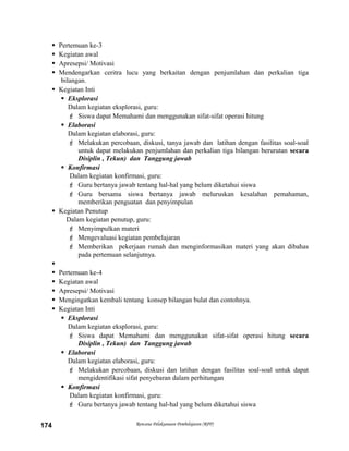  Pertemuan ke-3
 Kegiatan awal
 Apresepsi/ Motivasi
 Mendengarkan ceritra lucu yang berkaitan dengan penjumlahan dan perkalian tiga
bilangan.
 Kegiatan Inti
 Eksplorasi
Dalam kegiatan eksplorasi, guru:
 Siswa dapat Memahami dan menggunakan sifat-sifat operasi hitung
 Elaborasi
Dalam kegiatan elaborasi, guru:
 Melakukan percobaan, diskusi, tanya jawab dan latihan dengan fasilitas soal-soal
untuk dapat melakukan penjumlahan dan perkalian tiga bilangan berurutan secara
Disiplin , Tekun) dan Tanggung jawab
 Konfirmasi
Dalam kegiatan konfirmasi, guru:
 Guru bertanya jawab tentang hal-hal yang belum diketahui siswa
 Guru bersama siswa bertanya jawab meluruskan kesalahan pemahaman,
memberikan penguatan dan penyimpulan
 Kegiatan Penutup
Dalam kegiatan penutup, guru:
 Menyimpulkan materi
 Mengevaluasi kegiatan pembelajaran
 Memberikan pekerjaan rumah dan menginformasikan materi yang akan dibahas
pada pertemuan selanjutnya.

 Pertemuan ke-4
 Kegiatan awal
 Apresepsi/ Motivasi
 Mengingatkan kembali tentang konsep bilangan bulat dan contohnya.
 Kegiatan Inti
 Eksplorasi
Dalam kegiatan eksplorasi, guru:
 Siswa dapat Memahami dan menggunakan sifat-sifat operasi hitung secara
Disiplin , Tekun) dan Tanggung jawab
 Elaborasi
Dalam kegiatan elaborasi, guru:
 Melakukan percobaan, diskusi dan latihan dengan fasilitas soal-soal untuk dapat
mengidentifikasi sifat penyebaran dalam perhitungan
 Konfirmasi
Dalam kegiatan konfirmasi, guru:
 Guru bertanya jawab tentang hal-hal yang belum diketahui siswa
Rencana Pelaksanaan Pembelajaran (RPP)174
 