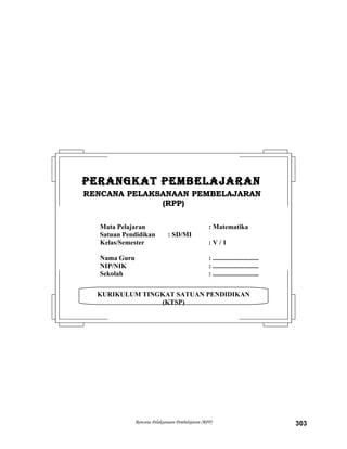 Rencana Pelaksanaan Pembelajaran (RPP) 303
KURIKULUM TINGKAT SATUAN PENDIDIKAN
(KTSP)
PERANGKAT PEMBELAJARANPERANGKAT PEMBELAJARAN
RENCANA PELAKSANAAN PEMBELAJARANRENCANA PELAKSANAAN PEMBELAJARAN
(RPP)(RPP)
Mata Pelajaran : Matematika
Satuan Pendidikan : SD/MI
Kelas/Semester : V / 1
Nama Guru : ...........................
NIP/NIK : ...........................
Sekolah : ...........................
 