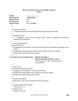 RENCANA PELAKSANAAN PEMBELAJARAN
( RPP )
Sekolah : ..............................
Mata Pelajaran : Matematika
Kelas/Semester : V/ I
Pertemuan Ke : 1-5
Alokasi Waktu : 10 x 35 Menit


 Standar Kompetensi :
 1. Melakukan Operasi Hitung Bilangan Bulat dalam pemecahan masalah

 Kompetensi Dasar
 1.2 Melakukan operasi hitung bilangan bulat termasuk penggunaan sifat-sifatnya
pembulatan dan penaksiran.

 Tujuan Pembelajaran**
Peserta didik dapat :
 Menggunakan sifat komutatif, asosiatif dan distributif untuk melakukan perhitungan secara
efisien
 Membulatkan bilangan-bilangan dalam satuan, puluhan, dan ratusan terdekat
 Menaksir hasil operasi hitung dua bilangan

 Karakter siswa yang diharapkan : Disiplin ( Discipline ),
Rasa hormat dan perhatian ( respect )
Tekun ( diligence ) dan Tanggung jawab (
responsibility )

 Materi Ajar
Sifat Operasi hitung bilangan bulat
 Penggunaan sifat komutatif, Asosiatif, dan Distributif
 Pembulatan bilangan dalam satuan, puluhan, dan ratusan terdekat
 Menaksir hasil operasi hitung dua bilangan

 Metode Pembelajaran
 Demonstrasi, Tanya Jawab, Deduktif, latihan, Ekspositori

 Langkah-langkah Pembelajaran :
 Pertemuan ke 1-2
 Kegiatan awal
 Apresepsi/ Motivasi
Rencana Pelaksanaan Pembelajaran (RPP) 305
 