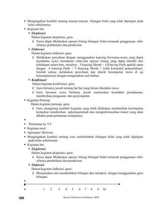  Mengingatkan kembali tentang macam-macam bilangan bulat yang telah dipelajari pada
kelas sebelumnya
 Kegiatan Inti
 Eksplorasi
Dalam kegiatan eksplorasi, guru:
 Siswa dapat Melakukan operasi hitung bilangan bulat termasuk penggunaan sifat-
sifatnya pembulatan dan penaksiran
 Elaborasi
Dalam kegiatan elaborasi, guru:
 Melakukan percobaan dengan menggunakan kancing berwarna-warni yang dapat
membantu siswa memahami sifat-sifat operasi hitung yang dapat diambil dari
kehidupan sehari-hari, misalnya : 5 kancing Merah + 4 Kancing Putih apakah sama
dengan 4 kancing Putih + 5 Kancing Merah ? (sifat komutatif penjumlahan).
Setelah selesai melakukan percobaan dan ditarik kesimpulan siswa di uji
kemampuannya dengan mengerjakan soal latihan.
 Konfirmasi
Dalam kegiatan konfirmasi, guru:
 Guru bertanya jawab tentang hal-hal yang belum diketahui siswa
 Guru bersama siswa bertanya jawab meluruskan kesalahan pemahaman,
memberikan penguatan dan penyimpulan
 Kegiatan Penutup
Dalam kegiatan penutup, guru:
 Guru mengulang kembali kegiatan yang telah dilakukan memberikan kesimpulan
kemudian memberikan pekerjaanrumah dan menginformasikan materi yang akan
dibahas pada pertemuan selanjutnya.

 Pertemuan ke 3-5
 Kegiatan awal
 Apresepsi/ Motivasi
 Mengingatkan kembali tentang cara membulatkan bilangan bulat yang telah dipelajari
pada kelas sebelumnya
 Kegiatan Inti
 Eksplorasi
Dalam kegiatan eksplorasi, guru:
 Siswa dapat Melakukan operasi hitung bilangan bulat termasuk penggunaan sifat-
sifatnya pembulatan dan penaksiran
 Elaborasi
Dalam kegiatan elaborasi, guru:
 Menjelaskan cara membulatkan bilangan dan menaksir dengan menggunakan garis
bilangan.


 1 2 3 4 5 6 7 8 9 10
Rencana Pelaksanaan Pembelajaran (RPP)306
 