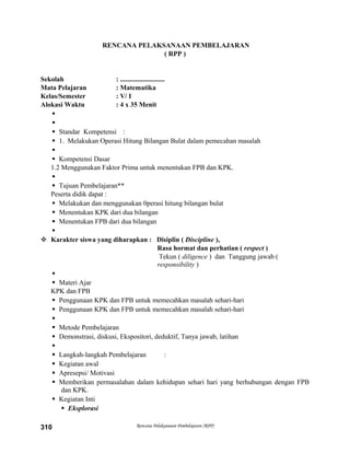 RENCANA PELAKSANAAN PEMBELAJARAN
( RPP )
Sekolah : ..........................
Mata Pelajaran : Matematika
Kelas/Semester : V/ I
Alokasi Waktu : 4 x 35 Menit


 Standar Kompetensi :
 1. Melakukan Operasi Hitung Bilangan Bulat dalam pemecahan masalah

 Kompetensi Dasar
1.2 Menggunakan Faktor Prima untuk menentukan FPB dan KPK.

 Tujuan Pembelajaran**
Peserta didik dapat :
 Melakukan dan menggunakan 0perasi hitung bilangan bulat
 Menentukan KPK dari dua bilangan
 Menentukan FPB dari dua bilangan

 Karakter siswa yang diharapkan : Disiplin ( Discipline ),
Rasa hormat dan perhatian ( respect )
Tekun ( diligence ) dan Tanggung jawab (
responsibility )

 Materi Ajar
KPK dan FPB
 Penggunaan KPK dan FPB untuk memecahkan masalah sehari-hari
 Penggunaan KPK dan FPB untuk memecahkan masalah sehari-hari

 Metode Pembelajaran
 Demonstrasi, diskusi, Ekspositori, deduktif, Tanya jawab, latihan

 Langkah-langkah Pembelajaran :
 Kegiatan awal
 Apresepsi/ Motivasi
 Memberikan permasalahan dalam kehidupan sehari hari yang berhubungan dengan FPB
dan KPK.
 Kegiatan Inti
 Eksplorasi
Rencana Pelaksanaan Pembelajaran (RPP)310
 