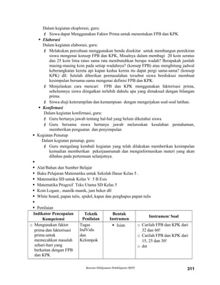 Dalam kegiatan eksplorasi, guru:
 Siswa dapat Menggunakan Faktor Prima untuk menentukan FPB dan KPK
 Elaborasi
Dalam kegiatan elaborasi, guru:
 Melakukan percobaan menggunakan benda disekitar untuk membangun pemikiran
siswa mengenai konsep FPB dan KPK, Misalnya dalam membagi 20 koin seratus
dan 25 koin lima ratus sama rata membutuhkan berapa wadah? Berapakah jumlah
masing-masing koin pada setiap wadahnya? (konsep FPB) atau menghitung jadwal
keberangkatan kereta api kapan kedua kereta itu dapat pergi sama-sama? (konsep
KPK) dll. Setelah diberikan permasalahan tersebut siswa berdiskusi membuat
kesimpulan bersama-sama mengenai definisi FPB dan KPK.
 Menjelaskan cara mencari FPB dan KPK menggunakan faktorisasi prima,
sebelumnya siswa diingatkan terlebih dahulu apa yang dimaksud dengan bilangan
prima.
 Siswa diuji keterampilan dan kemampuan dengan mengerjakan soal-soal latihan.
 Konfirmasi
Dalam kegiatan konfirmasi, guru:
 Guru bertanya jawab tentang hal-hal yang belum diketahui siswa
 Guru bersama siswa bertanya jawab meluruskan kesalahan pemahaman,
memberikan penguatan dan penyimpulan
 Kegiatan Penutup
Dalam kegiatan penutup, guru:
 Guru mengulang kembali kegiatan yang telah dilakukan memberikan kesimpulan
kemudian memberikan pekerjaanrumah dan menginformasikan materi yang akan
dibahas pada pertemuan selanjutnya.

 Alat/Bahan dan Sumber Belajar
 Buku Pelajaran Matematika untuk Sekolah Dasar Kelas 5 .
 Matematika SD untuk Kelas V 5 B Esis
 Matematika Progesif Teks Utama SD Kelas 5
 Koin Logam , manilk-manik, jam beker dll
 White board, papan tulis, spidol, kapur dan penghapus papan tulis

 Penilaian
Indikator Pencapaian
Kompetensi
Teknik
Penilaian
Bentuk
Instrumen
Instrumen/ Soal
o Mengunakan faktor
prima dan faktorisasi
prima untuk
memecahkan masalah
sehari-hari yang
berkaitan dengan FPB
dan KPK
Tugas
IndVidu
dan
Kelompok
 Isian o Carilah FPB dan KPK dari
32 dan 60!
o Carilah FPB dan KPK dari
15, 25 dan 30!
o dst
Rencana Pelaksanaan Pembelajaran (RPP) 311
 