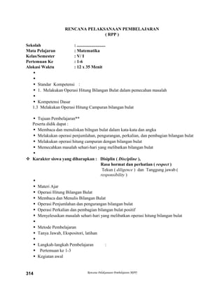 RENCANA PELAKSANAAN PEMBELAJARAN
( RPP )
Sekolah : ..........................
Mata Pelajaran : Matematika
Kelas/Semester : V/ I
Pertemuan Ke : 1-6
Alokasi Waktu : 12 x 35 Menit


 Standar Kompetensi :
 1. Melakukan Operasi Hitung Bilangan Bulat dalam pemecahan masalah

 Kompetensi Dasar
1.3 Melakukan Operasi Hitung Campuran bilangan bulat
 Tujuan Pembelajaran**
Peserta didik dapat :
 Membaca dan menuliskan bilngan bulat dalam kata-kata dan angka
 Melakukan operasi penjumlahan, pengurangan, perkalian, dan pembagian bilangan bulat
 Melakukan operasi hitung campuran dengan bilangan bulat
 Memecahkan masalah sehari-hari yang melibatkan bilangan bulat

 Karakter siswa yang diharapkan : Disiplin ( Discipline ),
Rasa hormat dan perhatian ( respect )
Tekun ( diligence ) dan Tanggung jawab (
responsibility )

 Materi Ajar
 Operasi Hitung Bilangan Bulat
 Membaca dan Menulis Bilangan Bulat
 Operasi Penjumlahan dan pengurangan bilangan bulat
 Operasi Perkalian dan pembagian bilangan bulat positif
 Menyelesaikan masalah sehari-hari yang melibatkan operasi hitung bilangan bulat

 Metode Pembelajaran
 Tanya Jawab, Ekspositori, latihan

 Langkah-langkah Pembelajaran :
 Pertemuan ke 1-3
 Kegiatan awal
Rencana Pelaksanaan Pembelajaran (RPP)314
 