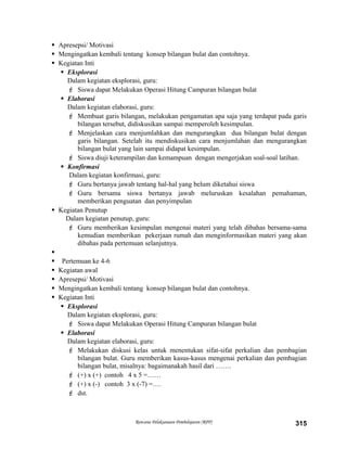 Apresepsi/ Motivasi
 Mengingatkan kembali tentang konsep bilangan bulat dan contohnya.
 Kegiatan Inti
 Eksplorasi
Dalam kegiatan eksplorasi, guru:
 Siswa dapat Melakukan Operasi Hitung Campuran bilangan bulat
 Elaborasi
Dalam kegiatan elaborasi, guru:
 Membuat garis bilangan, melakukan pengamatan apa saja yang terdapat pada garis
bilangan tersebut, didiskusikan sampai memperoleh kesimpulan.
 Menjelaskan cara menjumlahkan dan mengurangkan dua bilangan bulat dengan
garis bilangan. Setelah itu mendiskusikan cara menjumlahan dan mengurangkan
bilangan bulat yang lain sampai didapat kesimpulan.
 Siswa diuji keterampilan dan kemampuan dengan mengerjakan soal-soal latihan.
 Konfirmasi
Dalam kegiatan konfirmasi, guru:
 Guru bertanya jawab tentang hal-hal yang belum diketahui siswa
 Guru bersama siswa bertanya jawab meluruskan kesalahan pemahaman,
memberikan penguatan dan penyimpulan
 Kegiatan Penutup
Dalam kegiatan penutup, guru:
 Guru memberikan kesimpulan mengenai materi yang telah dibahas bersama-sama
kemudian memberikan pekerjaan rumah dan menginformasikan materi yang akan
dibahas pada pertemuan selanjutnya.

 Pertemuan ke 4-6
 Kegiatan awal
 Apresepsi/ Motivasi
 Mengingatkan kembali tentang konsep bilangan bulat dan contohnya.
 Kegiatan Inti
 Eksplorasi
Dalam kegiatan eksplorasi, guru:
 Siswa dapat Melakukan Operasi Hitung Campuran bilangan bulat
 Elaborasi
Dalam kegiatan elaborasi, guru:
 Melakukan diskusi kelas untuk menentukan sifat-sifat perkalian dan pembagian
bilangan bulat. Guru memberikan kasus-kasus mengenai perkalian dan pembagian
bilangan bulat, misalnya: bagaimanakah hasil dari …….
 (+) x (+) contoh 4 x 5 =……
 (+) x (-) contoh 3 x (-7) =….
 dst.
Rencana Pelaksanaan Pembelajaran (RPP) 315
 