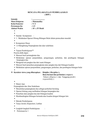 RENCANA PELAKSANAAN PEMBELAJARAN
( RPP )
Sekolah : ..........................
Mata Pelajaran : Matematika
Kelas/Semester : V/ I
Pertemuan Ke : 1-5
Alokasi Waktu : 10 x 35 Menit


 Standar Kompetensi :
 1. Melakukan Operasi Hitung Bilangan Bulat dalam pemecahan masalah

 Kompetensi Dasar
 1.4 Menghitung Perpangkatan dan akar sederhana

 Tujuan Pembelajaran**
Peserta didik dapat :
 Mencari hasil pemangkatan dua
 Melakukan operasi penjumlahan, pengurangan, perkalian, dan pembagian bilangan
berpangkat dua
 Mengenal arti pangkat dua dari suatu bilangan
 Mencari hasil penarikan perpangkatan akar pangkat dua dari bilangan kuadrat
 Melakukan operasi penjumlahan, pengurangan, perkalian, dan pembagian bilangan bulat

 Karakter siswa yang diharapkan : Disiplin ( Discipline ),
Rasa hormat dan perhatian ( respect )
Tekun ( diligence ) dan Tanggung jawab (
responsibility )

 Materi Ajar
Perpangkatan dan Akar Sederhana
 Menuliskan perpangkatan dua sebagai perkalian berulang
 Operasi hiitung yang melibatkan bilangan berpangkat dua
 Penarikan akar pangkat dua dari bilangan kuadrat
 Membandingkan Bilangan bertanda akar kuadrat dengan bilangan lain

 Metode Pembelajaran
 Tanya Jawab, Ekspositori, Latihan

 Langkah-langkah Pembelajaran :
 Pertemuan ke 1
Rencana Pelaksanaan Pembelajaran (RPP) 319
 
