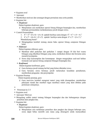  Kegiatan awal
 Apresepsi
 Memberikan motivasi dan semangat dengan permainan atau cerita pendek.
 Kegiatan Inti
 Eksplorasi
Dalam kegiatan eksplorasi, guru:
 Menjelaskan cara melakukan operasi hitung bilangan berpangkat dua, memberikan
beberapa permasalahan melakukantanya jawab dengan siswa.
 Contoh Permasalahan:
1. 82
+ 42
= (8 x 8) + (4 x 4) apakah hasilnya sama dengan 82
+ 42
= ( 8 + 4 )2
2. 62
x 52
= (6x 6) + (5 x 5) apakah hasilnya sama dengan 62
x 52
= (6 x 5 ) 2
Manakahyang benar?
 Mengingatkan kembali tentang aturan baku operasi hitung campuran bilangan
bulat.
 Elaborasi
Dalam kegiatan elaborasi, guru:
 Membuat tabel perkalian dari perkalian 1 sampai dengan 10 lalu beri warna
bilangan yang dikalikan bilangan yang sama, melakukan diskusi dan bersama-sama
menarik kesimpulan.
 Siswa diuji keterampilan dan kemampuan dengan mengerjakan soal-soal latihan
tremasuk soal operasi hitung campuran bilangan berpangkat dua.
 Konfirmasi
Dalam kegiatan konfirmasi, guru:
 Guru bertanya jawab tentang hal-hal yang belum diketahui siswa
 Guru bersama siswa bertanya jawab meluruskan kesalahan pemahaman,
memberikan penguatan dan penyimpulan
 Kegiatan Penutup
Dalam kegiatan penutup, guru:
 Guru meriview kembali mengenai materi yang telah disampaikan, memberikan
pekerjaan rumah dan memberi tugas membaca materi yang akan dibahas pada
pertemuan selanjutnya.

 Pertemuan ke 2-3
 Kegiatan awal
 Apresepsi/ Motivasi
 Mengulang sedikit materi tentang bilangan berpangkat dua dan hubungannya dengan
penarikan akar pangkat dua.
 Kegiatan Inti
 Eksplorasi
Dalam kegiatan eksplorasi, guru:
 Menjelaskan cara melakukan penarikan akar pangkat dua dengan beberapa cara,
siswa dapat bebas memilih cara mana yang dimengerti untuk memecahkan
Rencana Pelaksanaan Pembelajaran (RPP)320
 
