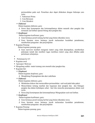 permasalahan pada soal. Penarikan akar dapat dilakukan dengan beberapa cara
yaitu:
1. Faktorisasi Prima
2. Cara Bersusun
3. Cara Menaksir
 Elaborasi
Dalam kegiatan elaborasi, guru:
 Siswa diuji kemampuan dan keterampilannya dalam menarik akar pangkat dua
termasuk soal latihan operasi hitung akar pangkat dua.
 Konfirmasi
Dalam kegiatan konfirmasi, guru:
 Guru bertanya jawab tentang hal-hal yang belum diketahui siswa
 Guru bersama siswa bertanya jawab meluruskan kesalahan pemahaman,
memberikan penguatan dan penyimpulan
 Kegiatan Penutup
Dalam kegiatan penutup, guru:
 Guru meriview kembali mengenai materi yang telah disampaikan, memberikan
pekerjaan rumah dan memberi tugas membaca materi yang akan dibahas pada
pertemuan selanjutnya.

 Pertemuan ke 4-5
 Kegiatan awal
 Apresepsi/ Motivasi
 Mengulang sedikit materi tentang cara menarik akar pangkat dua.
 Kegiatan Inti
 Eksplorasi
Dalam kegiatan eksplorasi, guru:
 Menghitung Perpangkatan dan akar sederhana
 Elaborasi
Dalam kegiatan elaborasi, guru:
 Melakukan diskusi dan memecahkan permasalahan soal-soal pada buku paket.
 Menceritakan tentang manfaat dan kegunaan akar pangkat dua dan bilangan
pangkat dua dalam kehidupan sehari –hari lalu mencoba penerapannya dalam soal
cerita.
 Siswa diuji kemampuan dan keterampilannya Mengerjakan soal-soal latihan.
 Konfirmasi
Dalam kegiatan konfirmasi, guru:
 Guru bertanya jawab tentang hal-hal yang belum diketahui siswa
 Guru bersama siswa bertanya jawab meluruskan kesalahan pemahaman,
memberikan penguatan dan penyimpulan
 Kegiatan Penutup
Dalam kegiatan penutup, guru:
Rencana Pelaksanaan Pembelajaran (RPP) 321
 