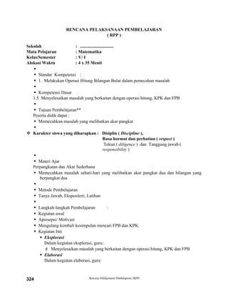 RENCANA PELAKSANAAN PEMBELAJARAN
( RPP )
Sekolah : ..............................
Mata Pelajaran : Matematika
Kelas/Semester : V/ I
Alokasi Waktu : 4 x 35 Menit

 Standar Kompetensi :
 1. Melakukan Operasi Hitung Bilangan Bulat dalam pemecahan masalah

 Kompetensi Dasar
1.5 Menyelesaikan masalah yang berkaitan dengan operasi hitung, KPK dan FPB

 Tujuan Pembelajaran**
Peserta didik dapat :
 Memecahkan masalah yang melibatkan akar pangkat

 Karakter siswa yang diharapkan : Disiplin ( Discipline ),
Rasa hormat dan perhatian ( respect )
Tekun ( diligence ) dan Tanggung jawab (
responsibility )

 Materi Ajar
Perpangkatan dan Akar Sederhana
 Memecahkan masalah sehari-hari yang melibatkan akar pangkat dua dan bilangan yang
berpangkat dua

 Metode Pembelajaran
 Tanya Jawab, Ekspositori, Latihan

 Langkah-langkah Pembelajaran :
 Kegiatan awal
 Apresepsi/ Motivasi
 Mengulang kembali kesimpulan mencari FPB dan KPK.
 Kegiatan Inti
 Eksplorasi
Dalam kegiatan eksplorasi, guru:
 Menyelesaikan masalah yang berkaitan dengan operasi hitung, KPK dan FPB
 Elaborasi
Dalam kegiatan elaborasi, guru:
Rencana Pelaksanaan Pembelajaran (RPP)324
 
