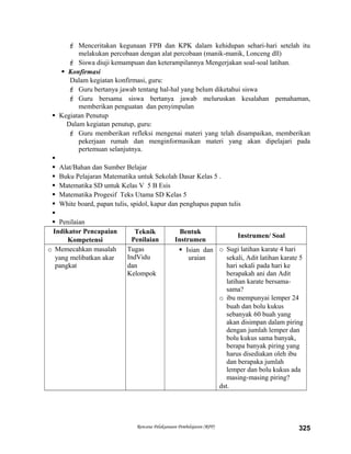  Menceritakan kegunaan FPB dan KPK dalam kehidupan sehari-hari setelah itu
melakukan percobaan dengan alat percobaan (manik-manik, Lonceng dll)
 Siswa diuji kemampuan dan keterampilannya Mengerjakan soal-soal latihan.
 Konfirmasi
Dalam kegiatan konfirmasi, guru:
 Guru bertanya jawab tentang hal-hal yang belum diketahui siswa
 Guru bersama siswa bertanya jawab meluruskan kesalahan pemahaman,
memberikan penguatan dan penyimpulan
 Kegiatan Penutup
Dalam kegiatan penutup, guru:
 Guru memberikan refleksi mengenai materi yang telah disampaikan, memberikan
pekerjaan rumah dan menginformasikan materi yang akan dipelajari pada
pertemuan selanjutnya.

 Alat/Bahan dan Sumber Belajar
 Buku Pelajaran Matematika untuk Sekolah Dasar Kelas 5 .
 Matematika SD untuk Kelas V 5 B Esis
 Matematika Progesif Teks Utama SD Kelas 5
 White board, papan tulis, spidol, kapur dan penghapus papan tulis

 Penilaian
Indikator Pencapaian
Kompetensi
Teknik
Penilaian
Bentuk
Instrumen
Instrumen/ Soal
o Memecahkan masalah
yang melibatkan akar
pangkat
Tugas
IndVidu
dan
Kelompok
 Isian dan
uraian
o Sugi latihan karate 4 hari
sekali, Adit latihan karate 5
hari sekali pada hari ke
berapakah ani dan Adit
latihan karate bersama-
sama?
o ibu mempunyai lemper 24
buah dan bolu kukus
sebanyak 60 buah yang
akan disimpan dalam piring
dengan jumlah lemper dan
bolu kukus sama banyak,
berapa banyak piring yang
harus disediakan oleh ibu
dan berapaka jumlah
lemper dan bolu kukus ada
masing-masing piring?
dst.
Rencana Pelaksanaan Pembelajaran (RPP) 325
 