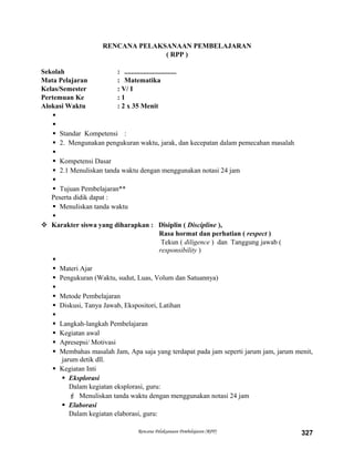 RENCANA PELAKSANAAN PEMBELAJARAN
( RPP )
Sekolah : ..............................
Mata Pelajaran : Matematika
Kelas/Semester : V/ I
Pertemuan Ke : 1
Alokasi Waktu : 2 x 35 Menit


 Standar Kompetensi :
 2. Mengunakan pengukuran waktu, jarak, dan kecepatan dalam pemecahan masalah

 Kompetensi Dasar
 2.1 Menuliskan tanda waktu dengan menggunakan notasi 24 jam

 Tujuan Pembelajaran**
Peserta didik dapat :
 Menuliskan tanda waktu

 Karakter siswa yang diharapkan : Disiplin ( Discipline ),
Rasa hormat dan perhatian ( respect )
Tekun ( diligence ) dan Tanggung jawab (
responsibility )

 Materi Ajar
 Pengukuran (Waktu, sudut, Luas, Volum dan Satuannya)

 Metode Pembelajaran
 Diskusi, Tanya Jawab, Ekspositori, Latihan

 Langkah-langkah Pembelajaran
 Kegiatan awal
 Apresepsi/ Motivasi
 Membahas masalah Jam, Apa saja yang terdapat pada jam seperti jarum jam, jarum menit,
jarum detik dll.
 Kegiatan Inti
 Eksplorasi
Dalam kegiatan eksplorasi, guru:
 Menuliskan tanda waktu dengan menggunakan notasi 24 jam
 Elaborasi
Dalam kegiatan elaborasi, guru:
Rencana Pelaksanaan Pembelajaran (RPP) 327
 