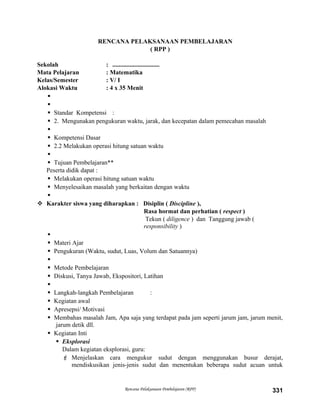 RENCANA PELAKSANAAN PEMBELAJARAN
( RPP )
Sekolah : ..............................
Mata Pelajaran : Matematika
Kelas/Semester : V/ I
Alokasi Waktu : 4 x 35 Menit


 Standar Kompetensi :
 2. Mengunakan pengukuran waktu, jarak, dan kecepatan dalam pemecahan masalah

 Kompetensi Dasar
 2.2 Melakukan operasi hitung satuan waktu

 Tujuan Pembelajaran**
Peserta didik dapat :
 Melakukan operasi hitung satuan waktu
 Menyelesaikan masalah yang berkaitan dengan waktu

 Karakter siswa yang diharapkan : Disiplin ( Discipline ),
Rasa hormat dan perhatian ( respect )
Tekun ( diligence ) dan Tanggung jawab (
responsibility )

 Materi Ajar
 Pengukuran (Waktu, sudut, Luas, Volum dan Satuannya)

 Metode Pembelajaran
 Diskusi, Tanya Jawab, Ekspositori, Latihan

 Langkah-langkah Pembelajaran :
 Kegiatan awal
 Apresepsi/ Motivasi
 Membahas masalah Jam, Apa saja yang terdapat pada jam seperti jarum jam, jarum menit,
jarum detik dll.
 Kegiatan Inti
 Eksplorasi
Dalam kegiatan eksplorasi, guru:
 Menjelaskan cara mengukur sudut dengan menggunakan busur derajat,
mendiskusikan jenis-jenis sudut dan menentukan beberapa sudut acuan untuk
Rencana Pelaksanaan Pembelajaran (RPP) 331
 