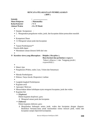 RENCANA PELAKSANAAN PEMBELAJARAN
( RPP )
Sekolah : ..............................
Mata Pelajaran : Matematika
Kelas/Semester : V/ I
Alokasi Waktu : 8 x 35 Menit

 Standar Kompetensi :
 2. Mengunakan pengukuran waktu, jarak, dan kecepatan dalam pemecahan masalah

 Kompetensi Dasar
 2.4 Mengenal satuan jarak dan kecepatan

 Tujuan Pembelajaran**
Peserta didik dapat :
 Memahami satuan dimensi lebih dari satu

 Karakter siswa yang diharapkan : Disiplin ( Discipline ),
Rasa hormat dan perhatian ( respect )
Tekun ( diligence ) dan Tanggung jawab (
responsibility )

 Materi Ajar
 Pengukuran (Waktu, sudut, Luas, Volum dan Satuannya)

 Metode Pembelajaran
 Diskusi, Tanya Jawab, Ekspositori, Latihan

 Langkah-langkah Pembelajaran
 Kegiatan awal
 Apresepsi/ Motivasi
 Menceritakan dalam kehidupan nyata mengenai kecepatan, jarak dan waktu.
 Kegiatan Inti
 Eksplorasi
Dalam kegiatan eksplorasi, guru:
 Mengenal satuan jarak dan kecepatan
 Elaborasi
Dalam kegiatan elaborasi, guru:
 Menjelaskan hubungan antara jarak, waktu dan kecepatan dengan diagram.
Berdiskusi bersama-sama untuk menurunkan rumus mencari jarak, waktu dan
kecepatan sampai diperoleh kesimpulan.
Rencana Pelaksanaan Pembelajaran (RPP) 339
 