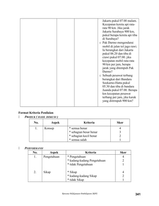 Jakarts pukul 07.00 malam.
Kecepatan kereta api rata-
rata 90 km. Jika jarak
Jakarta Surabaya 900 km,
pukul berapa kereta api tiba
di Surabaya?
o Pak Darmo mengendarai
mobil di jalan tol jago rawi.
Ia berangkat dari Jakarta
pukul 06.20 dan tiba di
ciawi pukul 07.00. jika
kecepatan mobil rata-rata
90 km per jam, berapa
jarak yang ditempuh Pak
Darmo?
o Sebuah pesawat terbang
berangkat dari Bandara
Soekarno-Hatta pukul
05.30 dan tiba di bandara
Juanda pukul 07.00. Berapa
km kecepatan pesawat
terbang per jam, jika karak
yang diitrmpuh 900 km?
Format Kriteria Penilaian
 PRODUK ( HASIL DISKUSI )
No. Aspek Kriteria Skor
1. Konsep * semua benar
* sebagian besar benar
* sebagian kecil benar
* semua salah
4
3
2
1
 PERFORMANSI
No. Aspek Kriteria Skor
1.
2.
Pengetahuan
Sikap
* Pengetahuan
* kadang-kadang Pengetahuan
* tidak Pengetahuan
* Sikap
* kadang-kadang Sikap
* tidak Sikap
4
2
1
4
2
1
Rencana Pelaksanaan Pembelajaran (RPP) 341
 