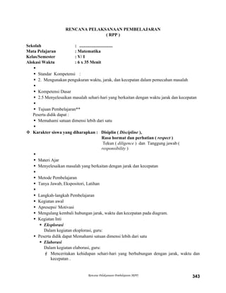 RENCANA PELAKSANAAN PEMBELAJARAN
( RPP )
Sekolah : ..............................
Mata Pelajaran : Matematika
Kelas/Semester : V/ I
Alokasi Waktu : 6 x 35 Menit

 Standar Kompetensi :
 2. Mengunakan pengukuran waktu, jarak, dan kecepatan dalam pemecahan masalah

 Kompetensi Dasar
 2.5 Menyelesaikan masalah sehari-hari yang berkaitan dengan waktu jarak dan kecepatan

 Tujuan Pembelajaran**
Peserta didik dapat :
 Memahami satuan dimensi lebih dari satu

 Karakter siswa yang diharapkan : Disiplin ( Discipline ),
Rasa hormat dan perhatian ( respect )
Tekun ( diligence ) dan Tanggung jawab (
responsibility )

 Materi Ajar
 Menyelesaikan masalah yang berkaitan dengan jarak dan kecepatan

 Metode Pembelajaran
 Tanya Jawab, Ekspositori, Latihan

 Langkah-langkah Pembelajaran
 Kegiatan awal
 Apresepsi/ Motivasi
 Mengulang kembali hubungan jarak, waktu dan kecepatan pada diagram.
 Kegiatan Inti
 Eksplorasi
Dalam kegiatan eksplorasi, guru:
 Peserta didik dapat Memahami satuan dimensi lebih dari satu
 Elaborasi
Dalam kegiatan elaborasi, guru:
 Menceritakan kehidupan sehari-hari yang berhubungan dengan jarak, waktu dan
kecepatan .
Rencana Pelaksanaan Pembelajaran (RPP) 343
 