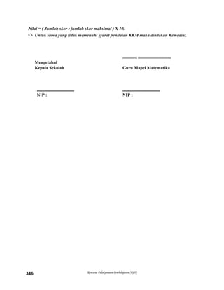 Nilai = ( Jumlah skor : jumlah skor maksimal ) X 10.
 Untuk siswa yang tidak memenuhi syarat penilaian KKM maka diadakan Remedial.
............, ..............................
Mengetahui
Kepala Sekolah Guru Mapel Matematika
.................................. ..................................
NIP : NIP :
Rencana Pelaksanaan Pembelajaran (RPP)346
 