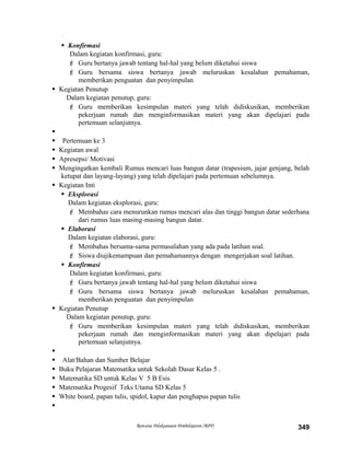  Konfirmasi
Dalam kegiatan konfirmasi, guru:
 Guru bertanya jawab tentang hal-hal yang belum diketahui siswa
 Guru bersama siswa bertanya jawab meluruskan kesalahan pemahaman,
memberikan penguatan dan penyimpulan
 Kegiatan Penutup
Dalam kegiatan penutup, guru:
 Guru memberikan kesimpulan materi yang telah didiskusikan, memberikan
pekerjaan rumah dan menginformasikan materi yang akan dipelajari pada
pertemuan selanjutnya.

 Pertemuan ke 3
 Kegiatan awal
 Apresepsi/ Motivasi
 Mengingatkan kembali Rumus mencari luas bangun datar (trapesium, jajar genjang, belah
ketupat dan layang-layang) yang telah dipelajari pada pertemuan sebelumnya.
 Kegiatan Inti
 Eksplorasi
Dalam kegiatan eksplorasi, guru:
 Membahas cara menurunkan rumus mencari alas dan tinggi bangun datar sederhana
dari rumus luas masing-masing bangun datar.
 Elaborasi
Dalam kegiatan elaborasi, guru:
 Membahas bersama-sama permasalahan yang ada pada latihan soal.
 Siswa diujikemampuan dan pemahamannya dengan mengerjakan soal latihan.
 Konfirmasi
Dalam kegiatan konfirmasi, guru:
 Guru bertanya jawab tentang hal-hal yang belum diketahui siswa
 Guru bersama siswa bertanya jawab meluruskan kesalahan pemahaman,
memberikan penguatan dan penyimpulan
 Kegiatan Penutup
Dalam kegiatan penutup, guru:
 Guru memberikan kesimpulan materi yang telah didiskusikan, memberikan
pekerjaan rumah dan menginformasikan materi yang akan dipelajari pada
pertemuan selanjutnya.

 Alat/Bahan dan Sumber Belajar
 Buku Pelajaran Matematika untuk Sekolah Dasar Kelas 5 .
 Matematika SD untuk Kelas V 5 B Esis
 Matematika Progesif Teks Utama SD Kelas 5
 White board, papan tulis, spidol, kapur dan penghapus papan tulis

Rencana Pelaksanaan Pembelajaran (RPP) 349
 
